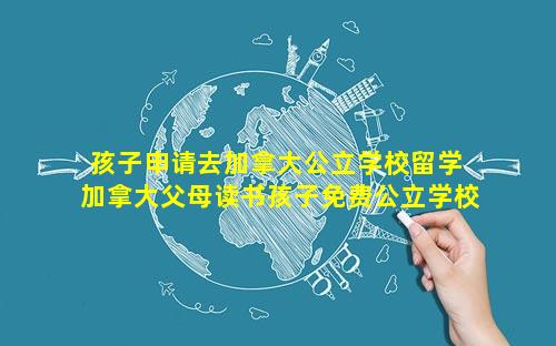 孩子申请去加拿大公立学校留学 加拿大父母读书孩子免费公立学校吗可以吗